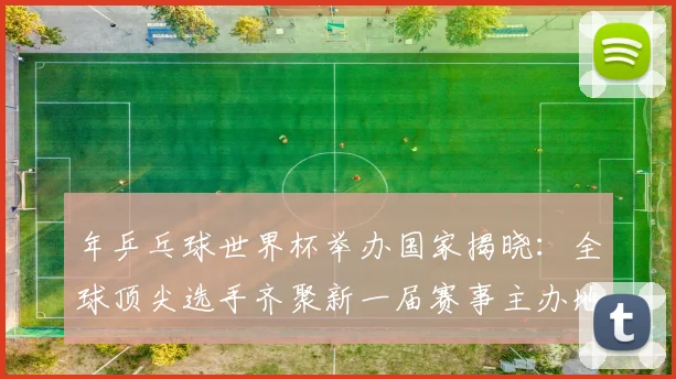 年乒乓球世界杯举办国家揭晓：全球顶尖选手齐聚新一届赛事主办地