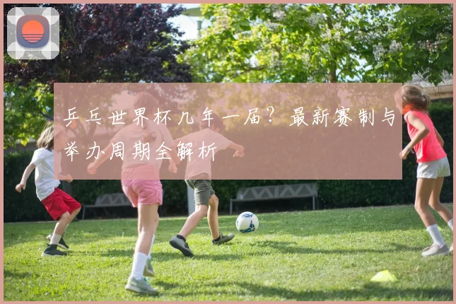 乒乓世界杯几年一届？最新赛制与举办周期全解析