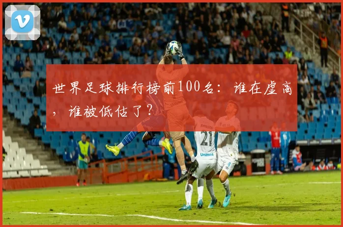 世界足球排行榜前100名：谁在虚高，谁被低估了？