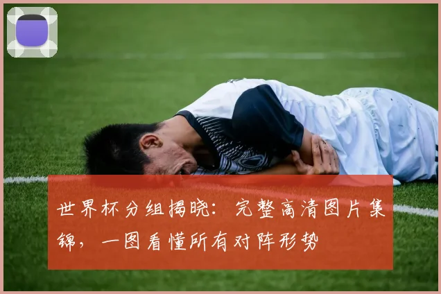 世界杯分组揭晓：完整高清图片集锦，一图看懂所有对阵形势