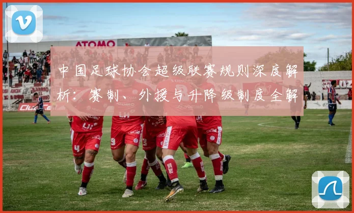 中国足球协会超级联赛规则深度解析：赛制、外援与升降级制度全解读_20260610190308