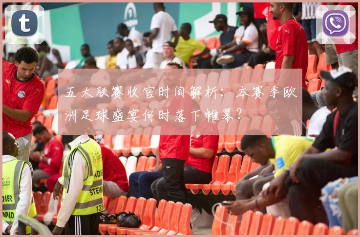 五大联赛收官时间解析:本赛季欧洲足球盛宴何时落下帷幕?
