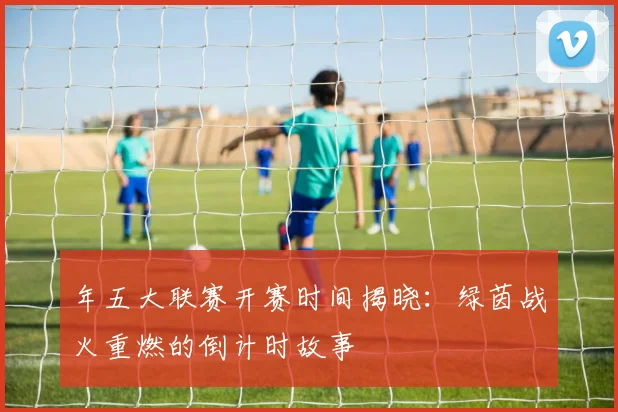 年五大联赛开赛时间揭晓：绿茵战火重燃的倒计时故事