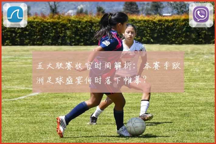 五大联赛收官时间解析:本赛季欧洲足球盛宴何时落下帷幕?