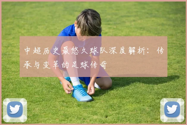 中超历史最悠久球队深度解析：传承与变革的足球传奇
